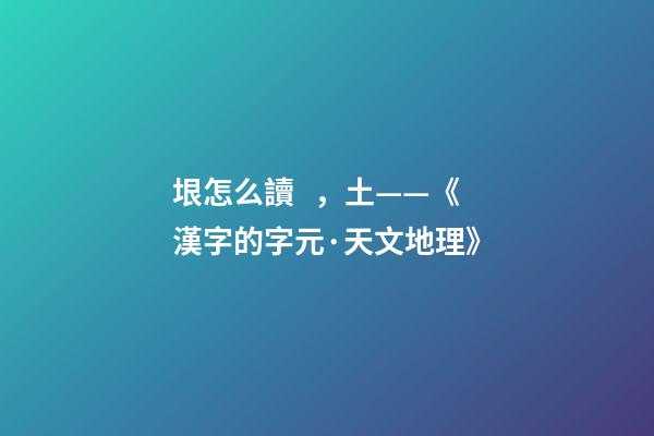 垠怎么讀，土——《漢字的字元·天文地理》-第1張-觀點-玄機派